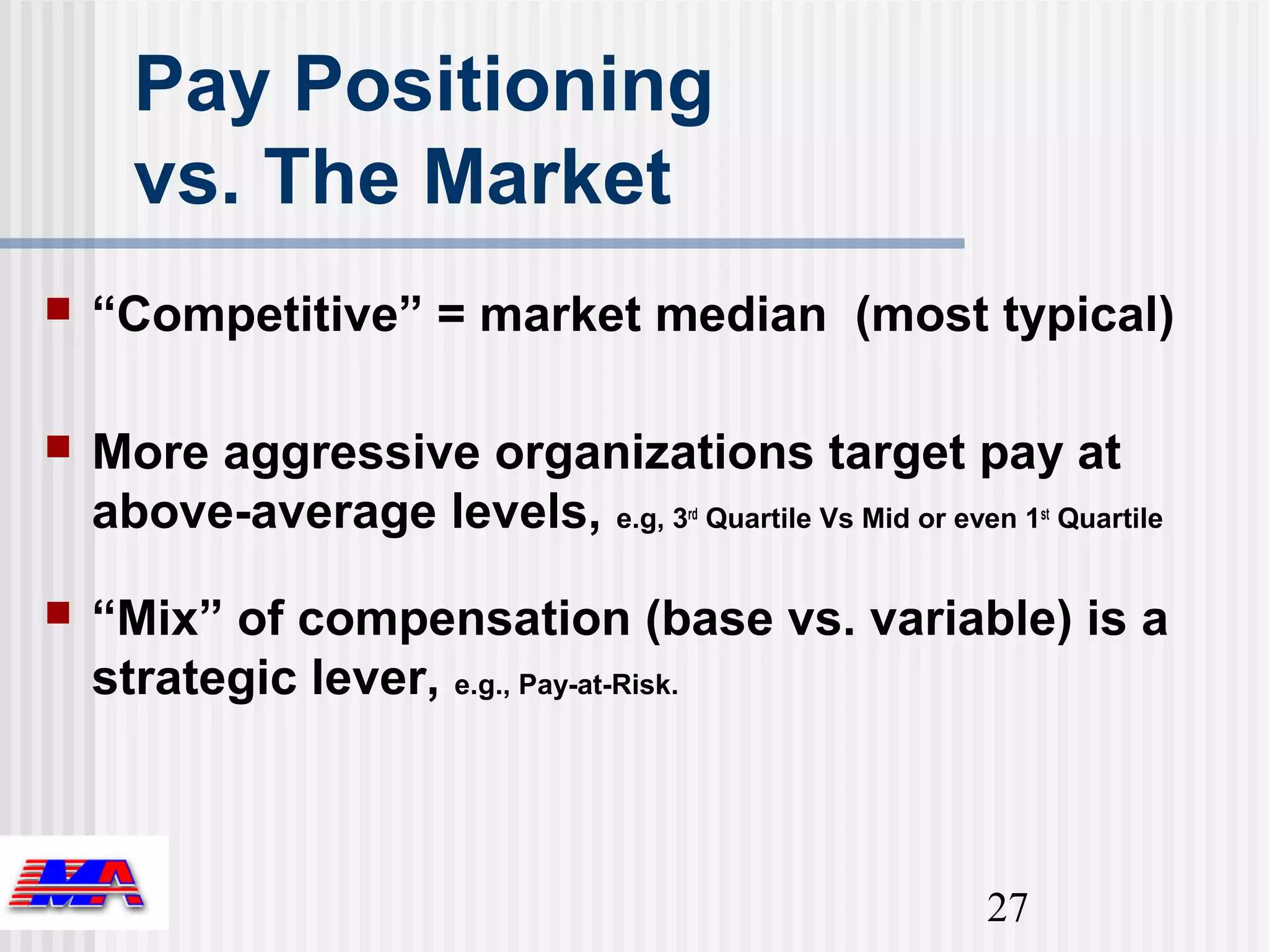 Pay Positioning
      vs. The Market
   “Competitive” = market median (most typical)

   More aggressive organizations target pay at
    above-average levels, e.g, 3 Quartile Vs Mid or even 1 Quartile
                                       rd                    st




   “Mix” of compensation (base vs. variable) is a
    strategic lever, e.g., Pay-at-Risk.



                                                        27
 