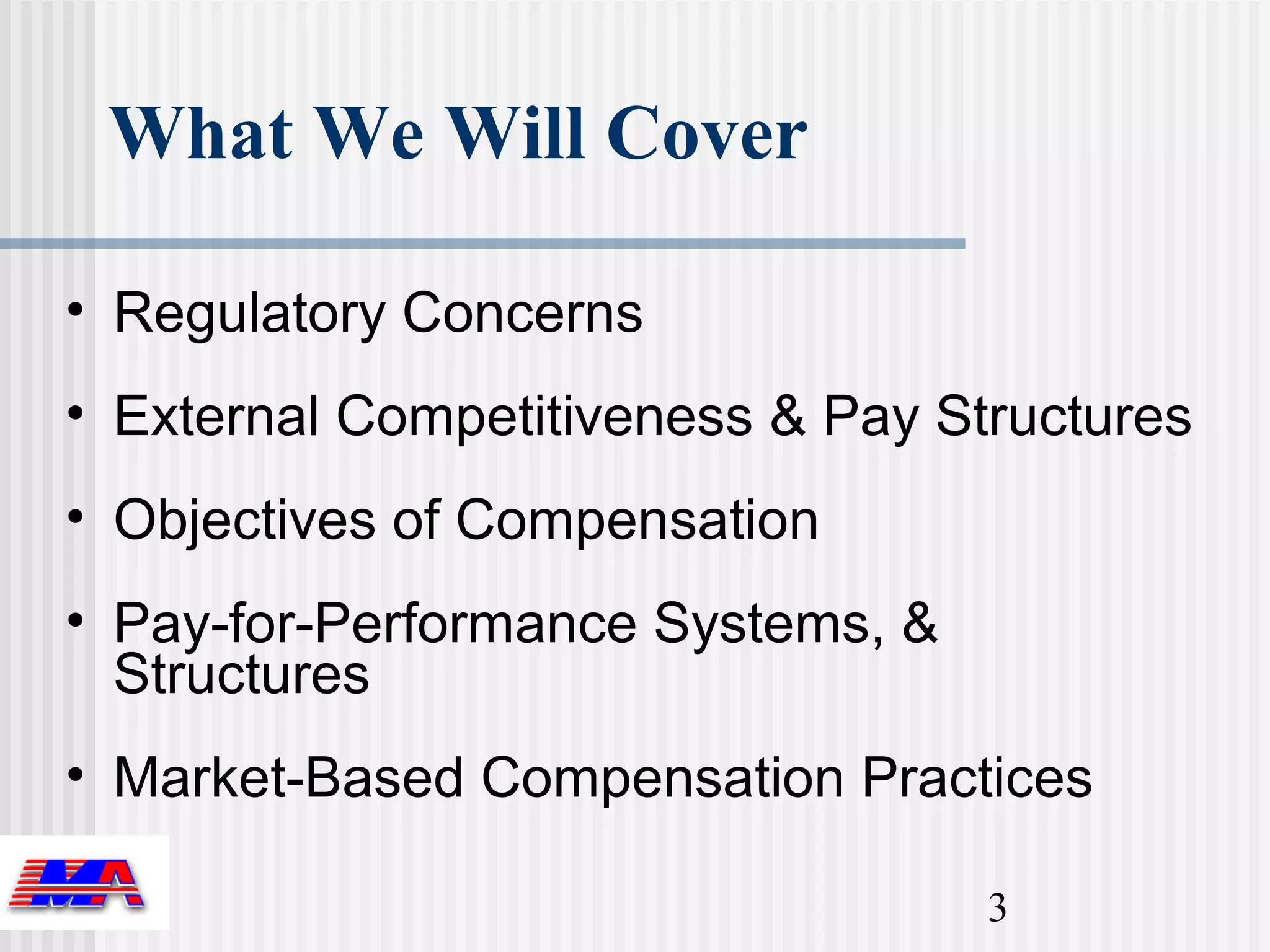 What We Will Cover

• Regulatory Concerns
• External Competitiveness & Pay Structures
• Objectives of Compensation
• Pay-for-Performance Systems, &
  Structures
• Market-Based Compensation Practices

                                   3
 