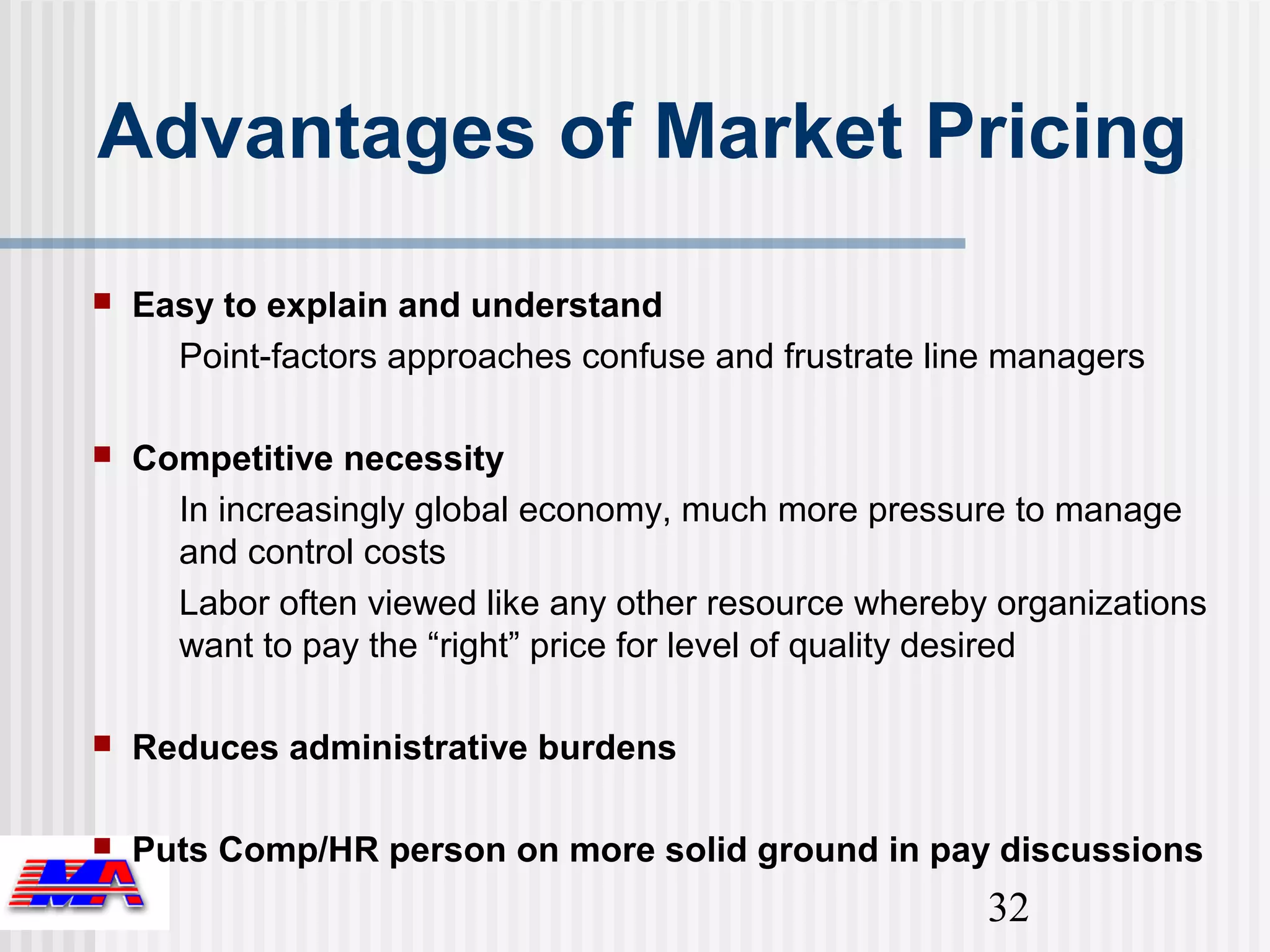 Advantages of Market Pricing
   Easy to explain and understand
      Point-factors approaches confuse and frustrate line managers

   Competitive necessity
      In increasingly global economy, much more pressure to manage
      and control costs
      Labor often viewed like any other resource whereby organizations
      want to pay the “right” price for level of quality desired

   Reduces administrative burdens

   Puts Comp/HR person on more solid ground in pay discussions
                                                        32
 
