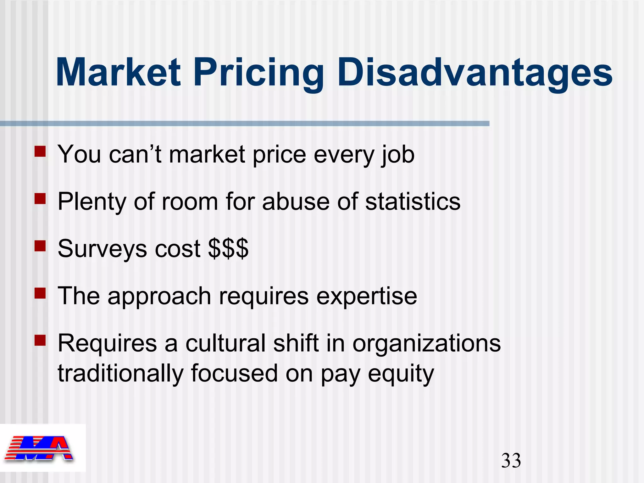 Market Pricing Disadvantages
   You can’t market price every job
   Plenty of room for abuse of statistics
   Surveys cost $$$
   The approach requires expertise
   Requires a cultural shift in organizations
    traditionally focused on pay equity


                                             33
 