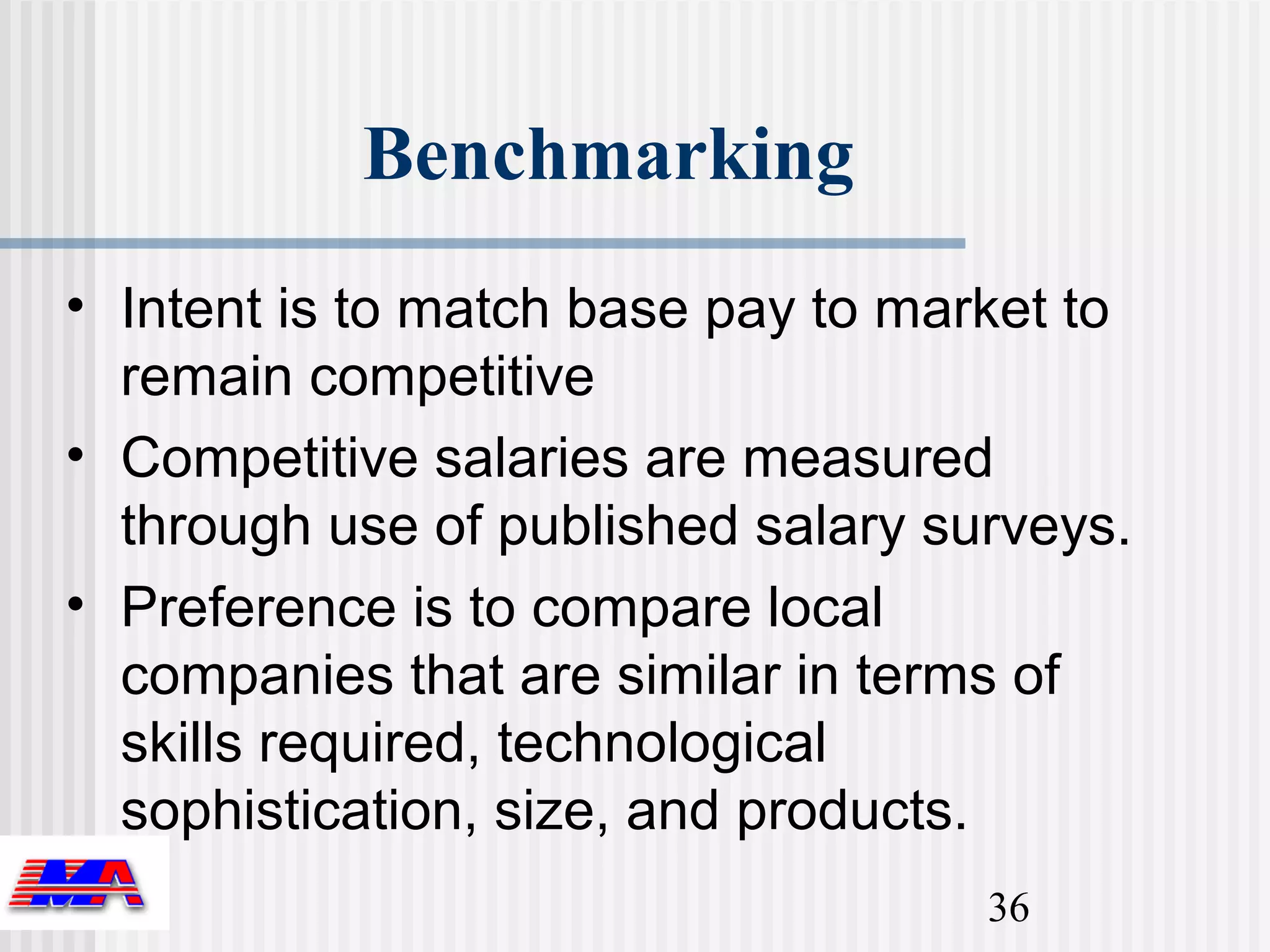 Benchmarking
• Intent is to match base pay to market to
  remain competitive
• Competitive salaries are measured
  through use of published salary surveys.
• Preference is to compare local
  companies that are similar in terms of
  skills required, technological
  sophistication, size, and products.
                                    36
 