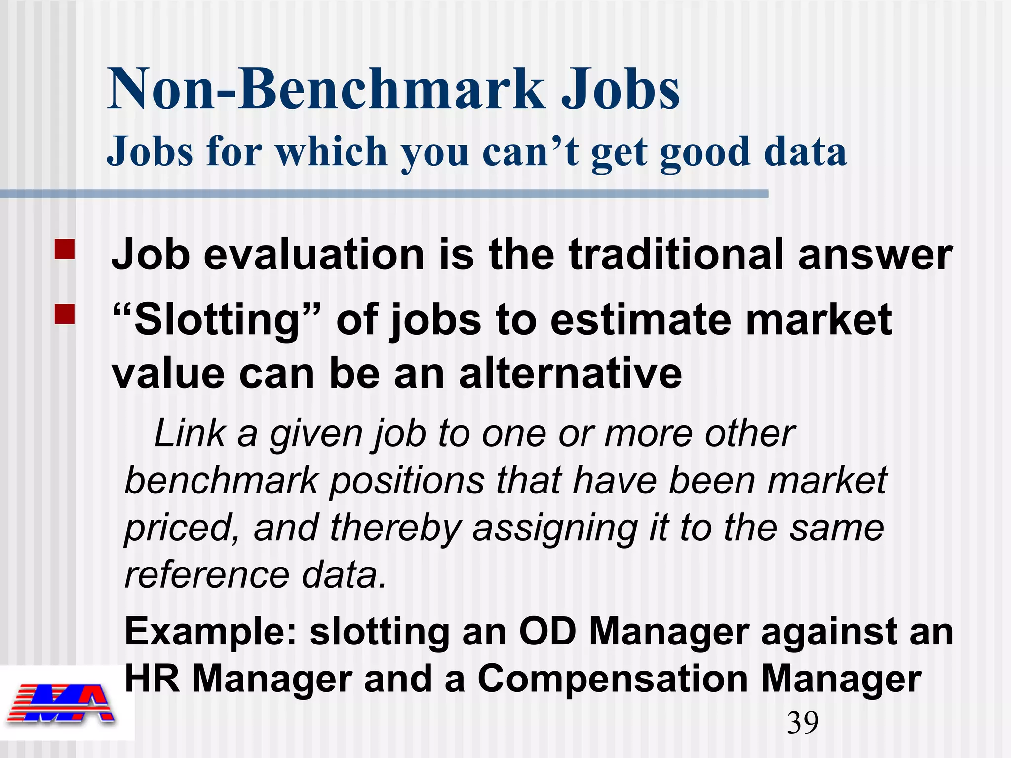 Non-Benchmark Jobs
    Jobs for which you can’t get good data

   Job evaluation is the traditional answer
   “Slotting” of jobs to estimate market
    value can be an alternative
      Link a given job to one or more other
    benchmark positions that have been market
    priced, and thereby assigning it to the same
    reference data.
    Example: slotting an OD Manager against an
    HR Manager and a Compensation Manager
                                       39
 
