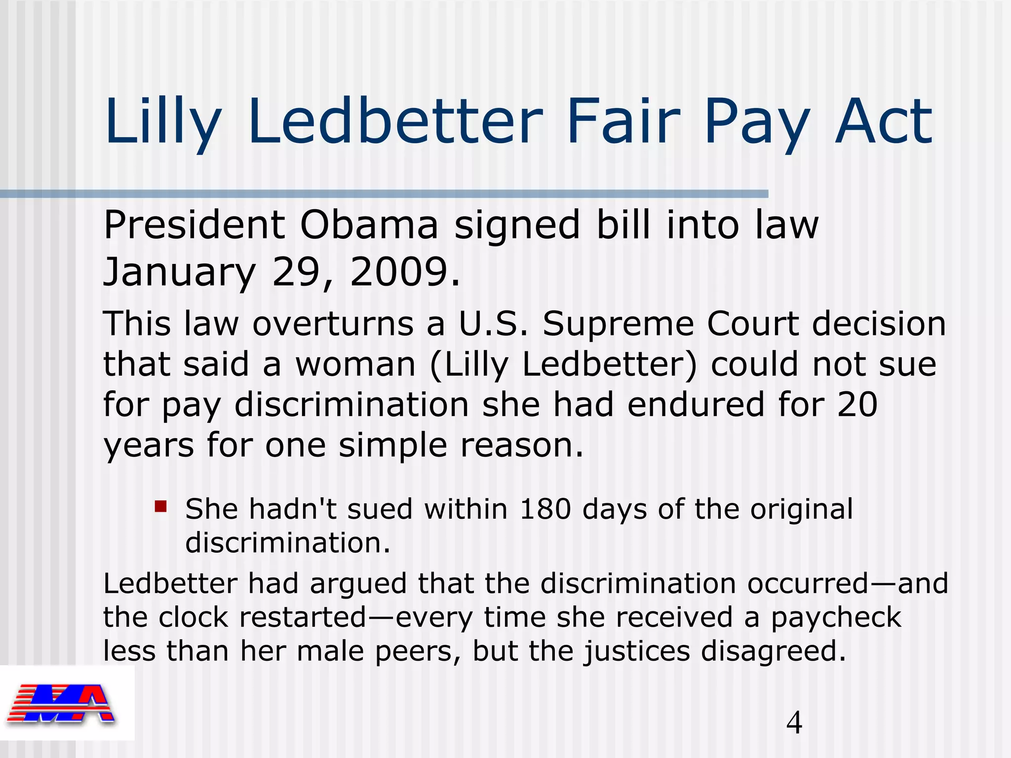 Lilly Ledbetter Fair Pay Act
President Obama signed bill into law
January 29, 2009.
This law overturns a U.S. Supreme Court decision
that said a woman (Lilly Ledbetter) could not sue
for pay discrimination she had endured for 20
years for one simple reason.
     She hadn't sued within 180 days of the original
      discrimination.
Ledbetter had argued that the discrimination occurred—and
the clock restarted—every time she received a paycheck
less than her male peers, but the justices disagreed.

                                              4
 