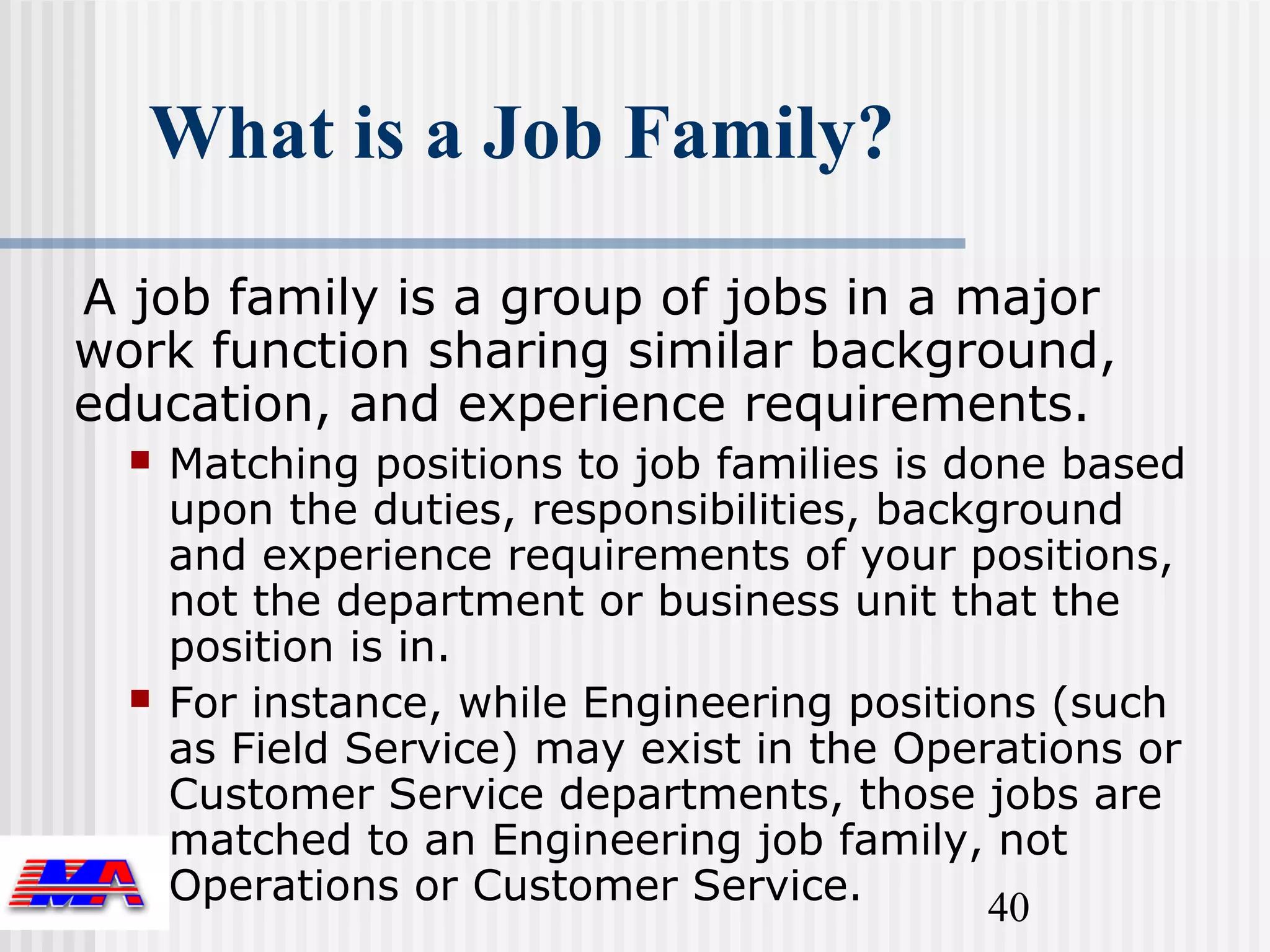 What is a Job Family?

A job family is a group of jobs in a major
work function sharing similar background,
education, and experience requirements.
     Matching positions to job families is done based
      upon the duties, responsibilities, background
      and experience requirements of your positions,
      not the department or business unit that the
      position is in.
     For instance, while Engineering positions (such
      as Field Service) may exist in the Operations or
      Customer Service departments, those jobs are
      matched to an Engineering job family, not
      Operations or Customer Service.         40
 