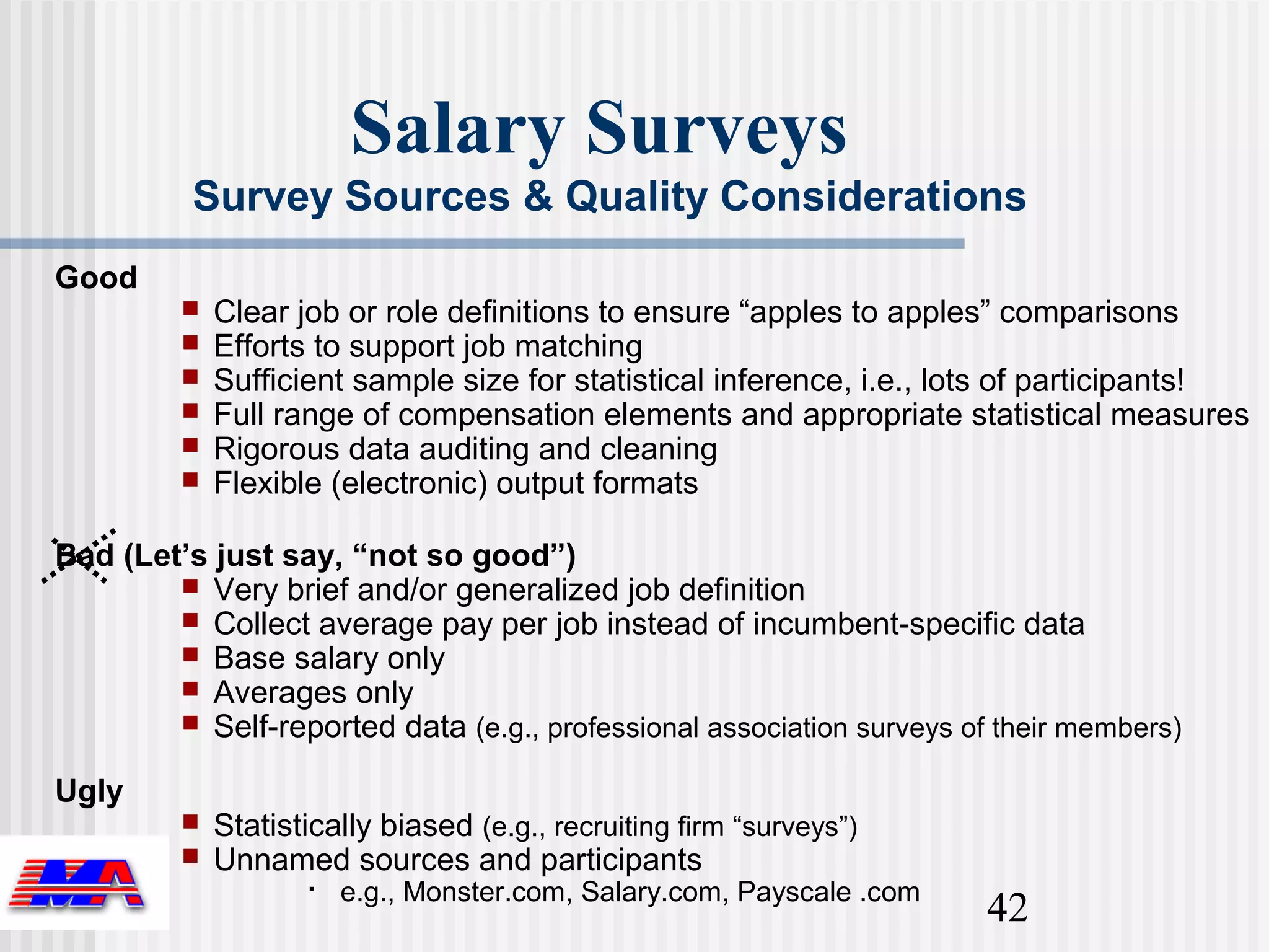 Salary Surveys
          Survey Sources & Quality Considerations
Good
            Clear job or role definitions to ensure “apples to apples” comparisons
            Efforts to support job matching
            Sufficient sample size for statistical inference, i.e., lots of participants!
            Full range of compensation elements and appropriate statistical measures
            Rigorous data auditing and cleaning
            Flexible (electronic) output formats

Bad (Let’s just say, “not so good”)
         Very brief and/or generalized job definition
         Collect average pay per job instead of incumbent-specific data
         Base salary only
         Averages only
         Self-reported data (e.g., professional association surveys of their members)

Ugly
            Statistically biased (e.g., recruiting firm “surveys”)
            Unnamed sources and participants
                       e.g., Monster.com, Salary.com, Payscale .com
                                                                       42
 