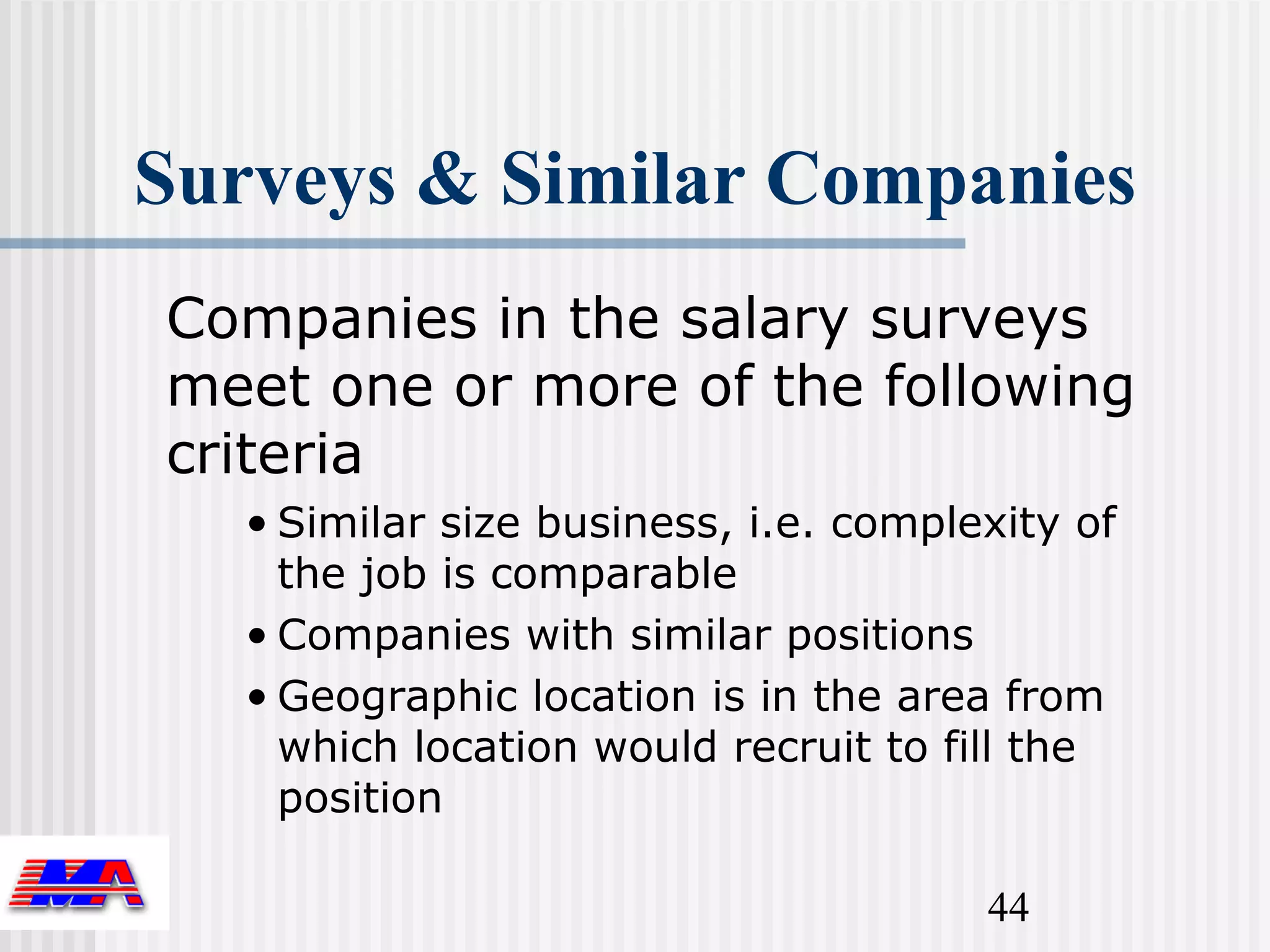 Surveys & Similar Companies
Companies in the salary surveys
meet one or more of the following
criteria
   • Similar size business, i.e. complexity of
     the job is comparable
   • Companies with similar positions
   • Geographic location is in the area from
     which location would recruit to fill the
     position

                                       44
 