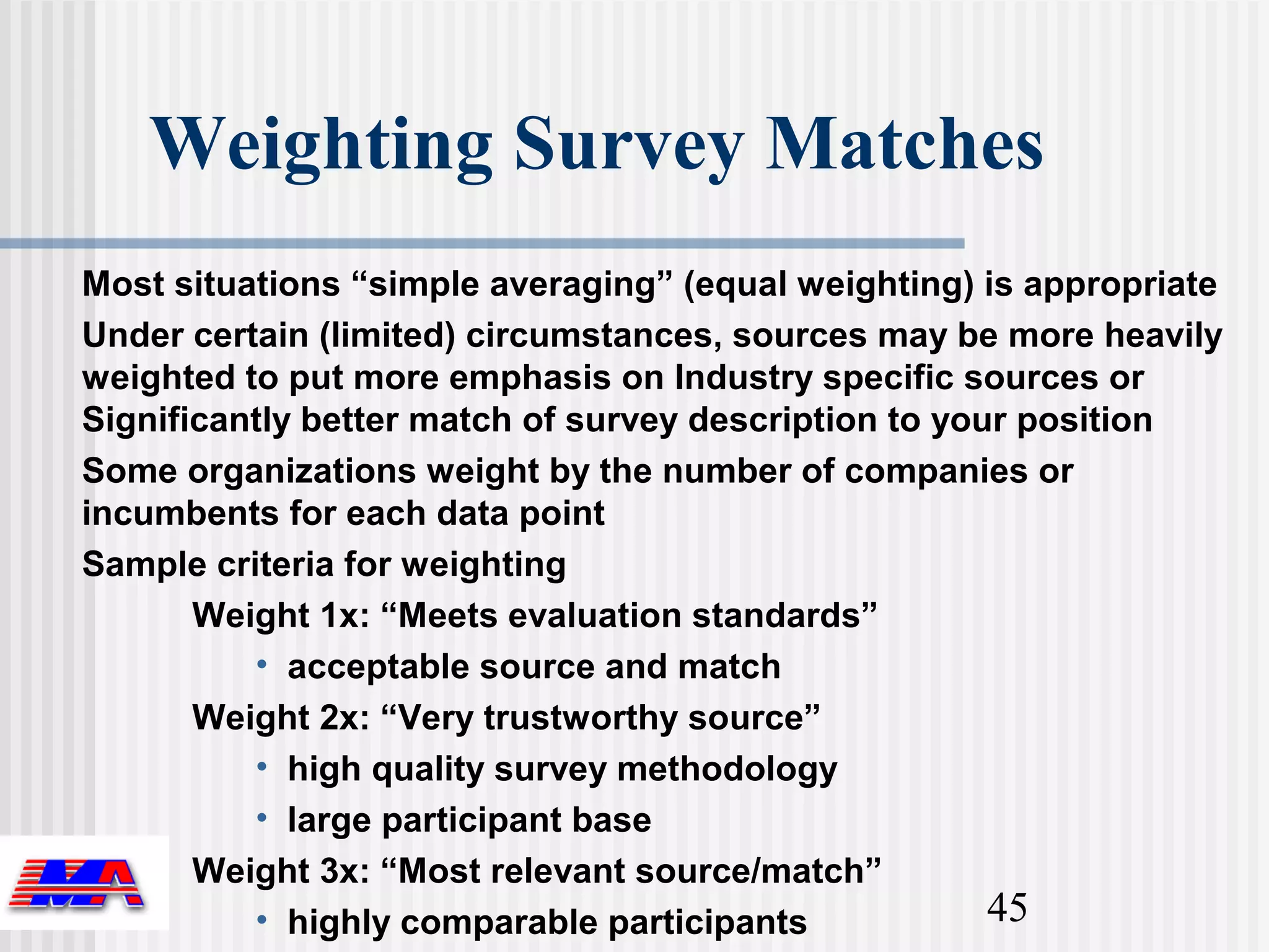 Weighting Survey Matches
Most situations “simple averaging” (equal weighting) is appropriate
Under certain (limited) circumstances, sources may be more heavily
weighted to put more emphasis on Industry specific sources or
Significantly better match of survey description to your position
Some organizations weight by the number of companies or
incumbents for each data point
Sample criteria for weighting
       Weight 1x: “Meets evaluation standards”
          • acceptable source and match
       Weight 2x: “Very trustworthy source”
          • high quality survey methodology
          • large participant base
       Weight 3x: “Most relevant source/match”
          • highly comparable participants             45
 