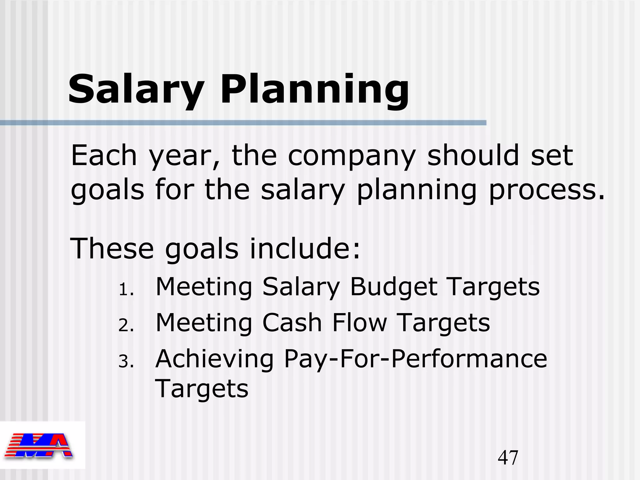 Salary Planning
Each year, the company should set
goals for the salary planning process.

These goals include:
   1.   Meeting Salary Budget Targets
   2.   Meeting Cash Flow Targets
   3.   Achieving Pay-For-Performance
        Targets

                                 47
 