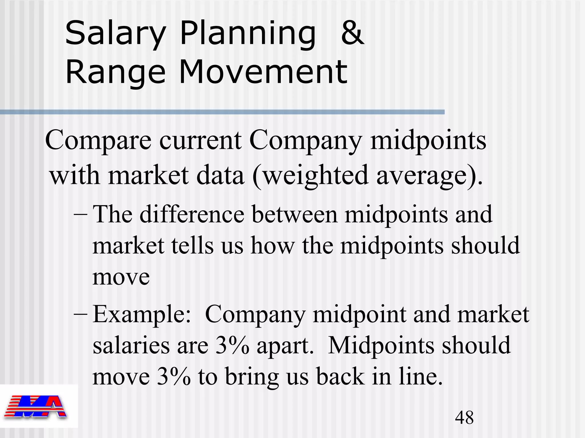 Salary Planning &
 Range Movement

Compare current Company midpoints
with market data (weighted average).
  – The difference between midpoints and
    market tells us how the midpoints should
    move
  – Example: Company midpoint and market
    salaries are 3% apart. Midpoints should
    move 3% to bring us back in line.
                                     48
 