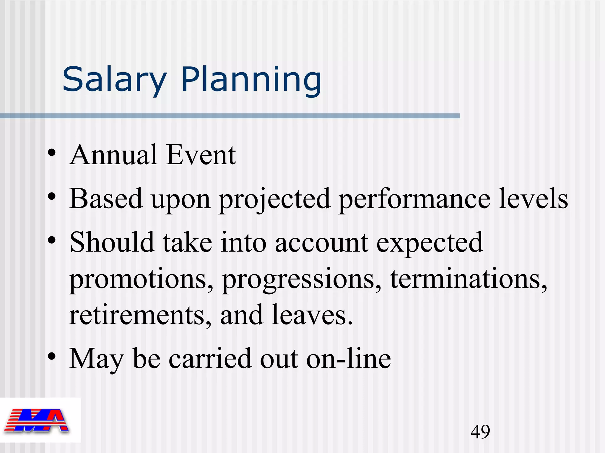 Salary Planning

• Annual Event
• Based upon projected performance levels
• Should take into account expected
  promotions, progressions, terminations,
  retirements, and leaves.
• May be carried out on-line

                                 49
 