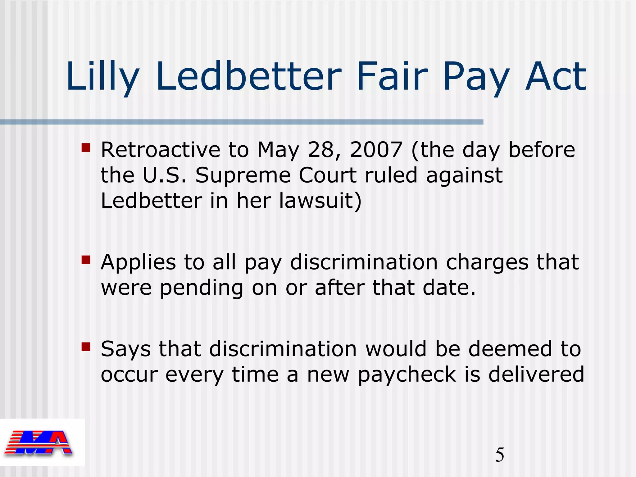 Lilly Ledbetter Fair Pay Act
   Retroactive to May 28, 2007 (the day before
    the U.S. Supreme Court ruled against
    Ledbetter in her lawsuit)

   Applies to all pay discrimination charges that
    were pending on or after that date.

   Says that discrimination would be deemed to
    occur every time a new paycheck is delivered


                                         5
 