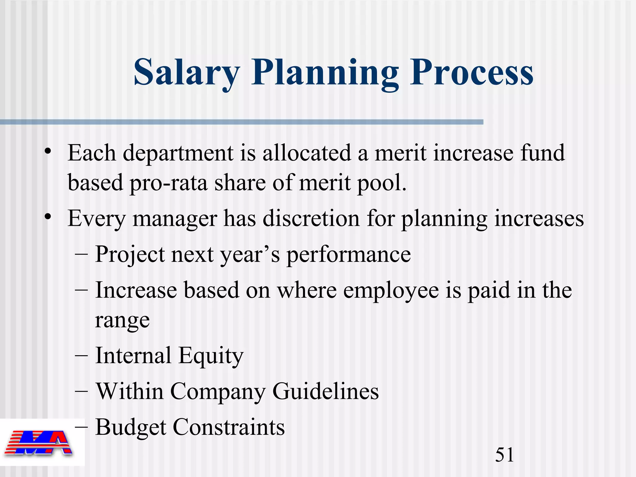 Salary Planning Process
• Each department is allocated a merit increase fund
  based pro-rata share of merit pool.
• Every manager has discretion for planning increases
   – Project next year’s performance
   – Increase based on where employee is paid in the
     range
   – Internal Equity
   – Within Company Guidelines
   – Budget Constraints
                                            51
 