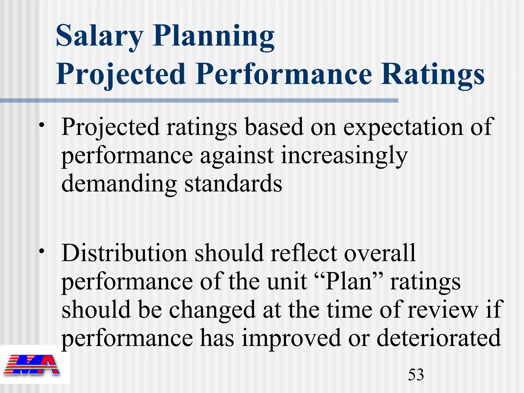 Salary Planning
    Projected Performance Ratings
•   Projected ratings based on expectation of
    performance against increasingly
    demanding standards

•   Distribution should reflect overall
    performance of the unit “Plan” ratings
    should be changed at the time of review if
    performance has improved or deteriorated
                                     53
 
