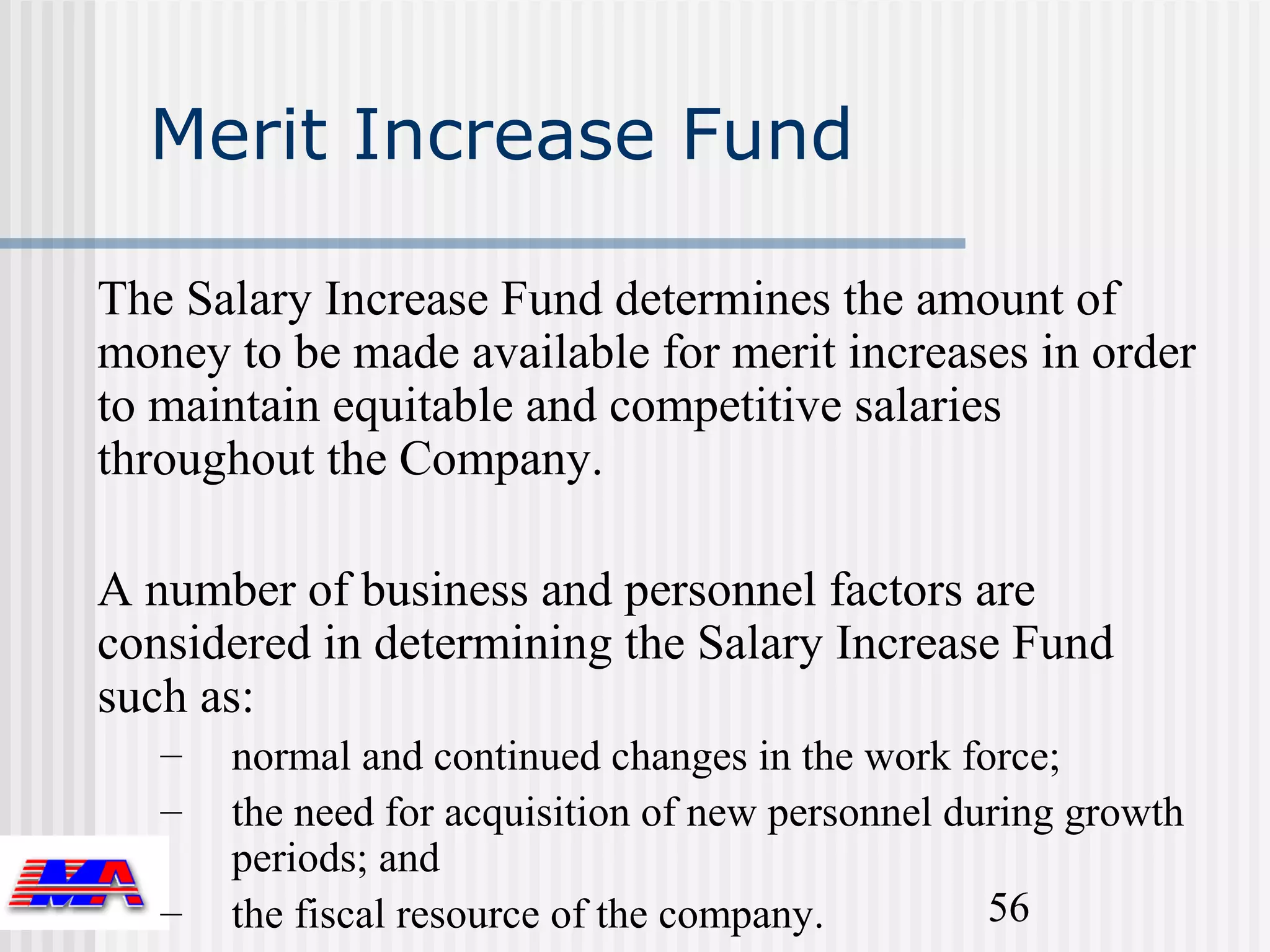 Merit Increase Fund

The Salary Increase Fund determines the amount of
money to be made available for merit increases in order
to maintain equitable and competitive salaries
throughout the Company.

A number of business and personnel factors are
considered in determining the Salary Increase Fund
such as:
   –   normal and continued changes in the work force;
   –   the need for acquisition of new personnel during growth
       periods; and
   –   the fiscal resource of the company.         56
 