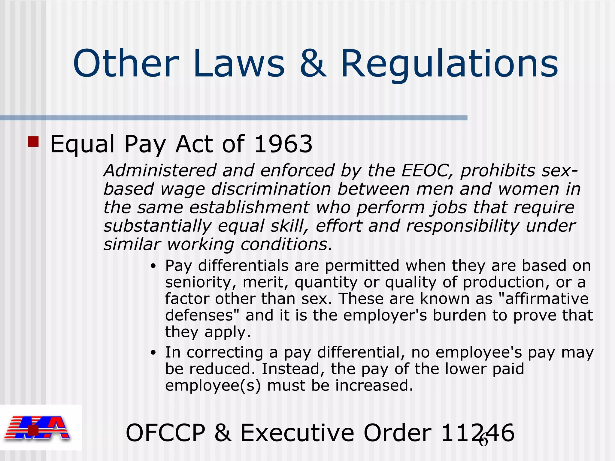 Other Laws & Regulations
   Equal Pay Act of 1963
        Administered and enforced by the EEOC, prohibits sex-
        based wage discrimination between men and women in
        the same establishment who perform jobs that require
        substantially equal skill, effort and responsibility under
        similar working conditions.
             • Pay differentials are permitted when they are based on
               seniority, merit, quantity or quality of production, or a
               factor other than sex. These are known as "affirmative
               defenses" and it is the employer's burden to prove that
               they apply.
             • In correcting a pay differential, no employee's pay may
               be reduced. Instead, the pay of the lower paid
               employee(s) must be increased.


         OFCCP & Executive Order 11246
                                     6
 