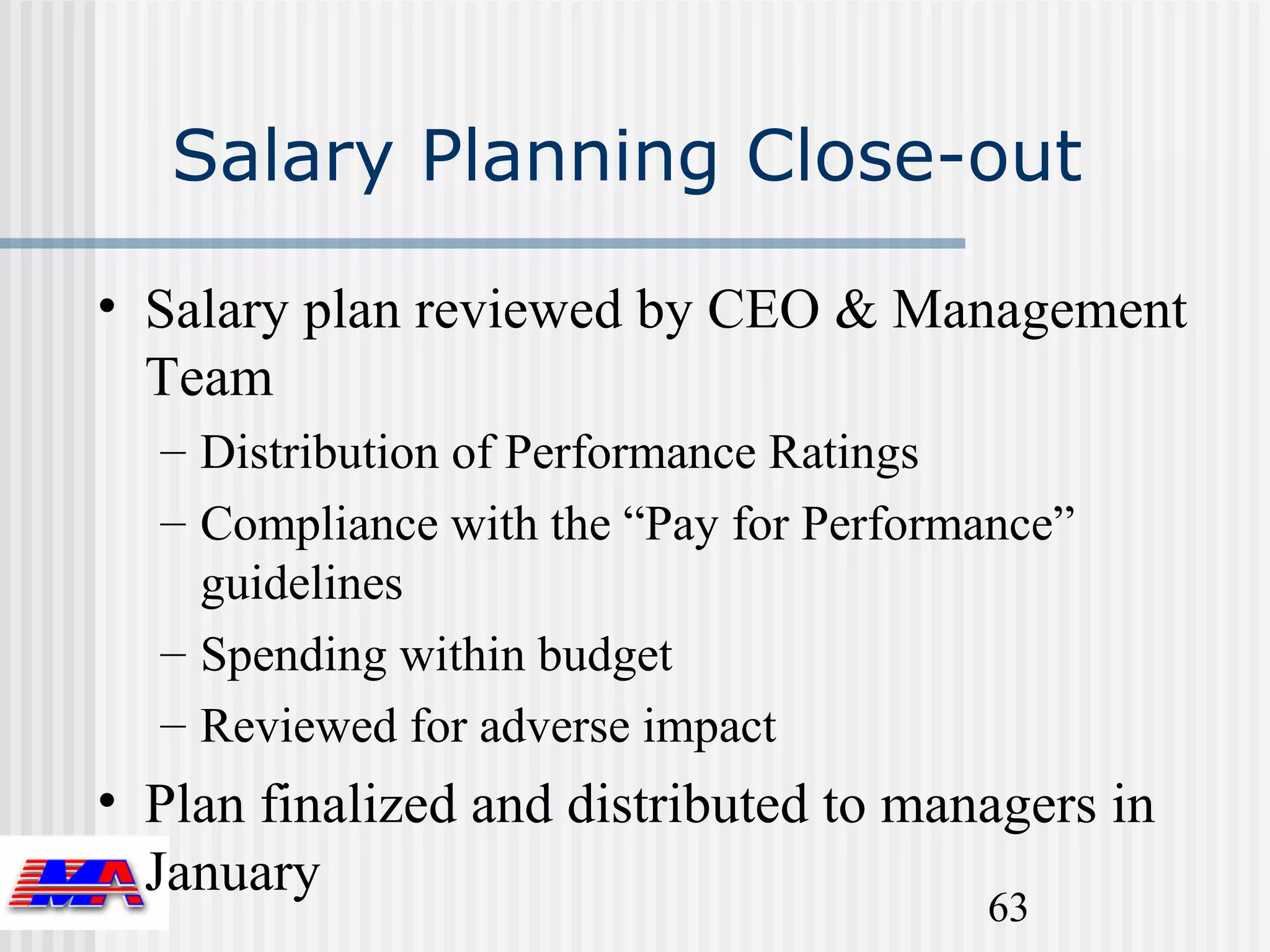 Salary Planning Close-out

• Salary plan reviewed by CEO & Management
  Team
  – Distribution of Performance Ratings
  – Compliance with the “Pay for Performance”
    guidelines
  – Spending within budget
  – Reviewed for adverse impact
• Plan finalized and distributed to managers in
  January
                                        63
 