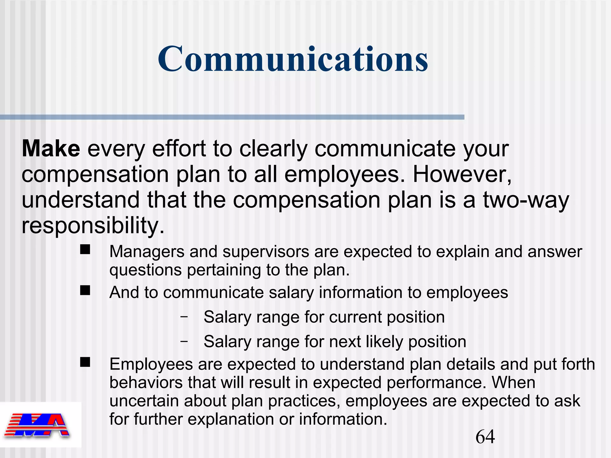 Communications

Make every effort to clearly communicate your
compensation plan to all employees. However,
understand that the compensation plan is a two-way
responsibility.
        Managers and supervisors are expected to explain and answer
         questions pertaining to the plan.
        And to communicate salary information to employees
                    – Salary range for current position
                    – Salary range for next likely position
        Employees are expected to understand plan details and put forth
         behaviors that will result in expected performance. When
         uncertain about plan practices, employees are expected to ask
         for further explanation or information.
                                                        64
 
