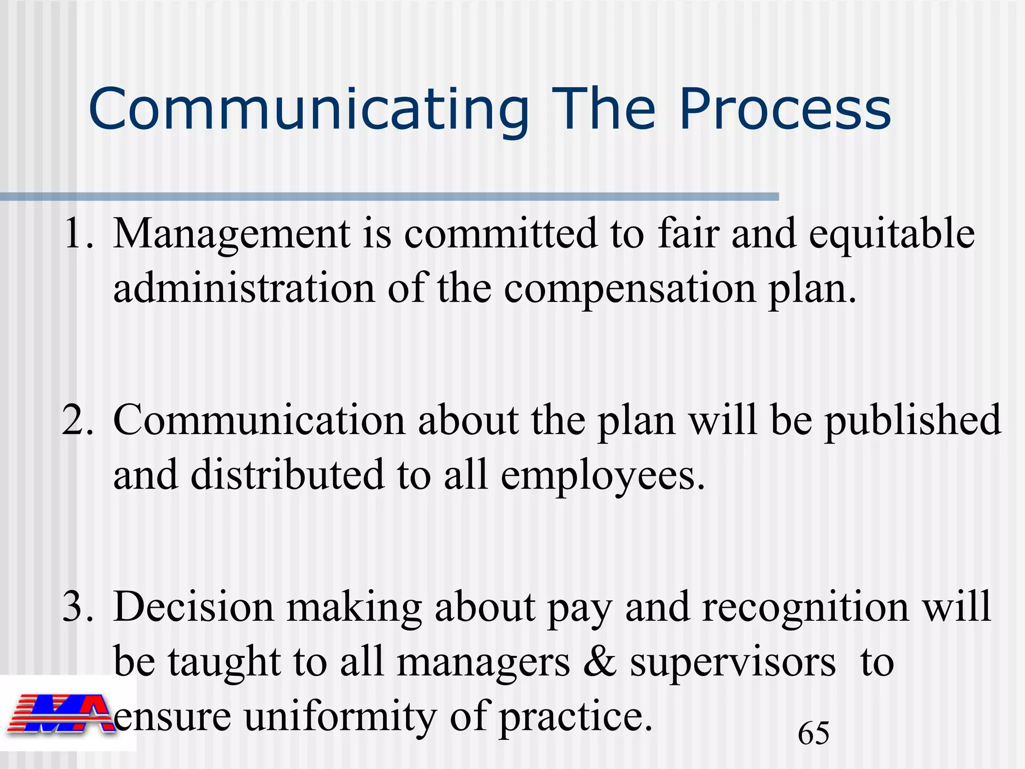 Communicating The Process

1. Management is committed to fair and equitable
   administration of the compensation plan.

2. Communication about the plan will be published
   and distributed to all employees.

3. Decision making about pay and recognition will
   be taught to all managers & supervisors to
   ensure uniformity of practice.       65
 