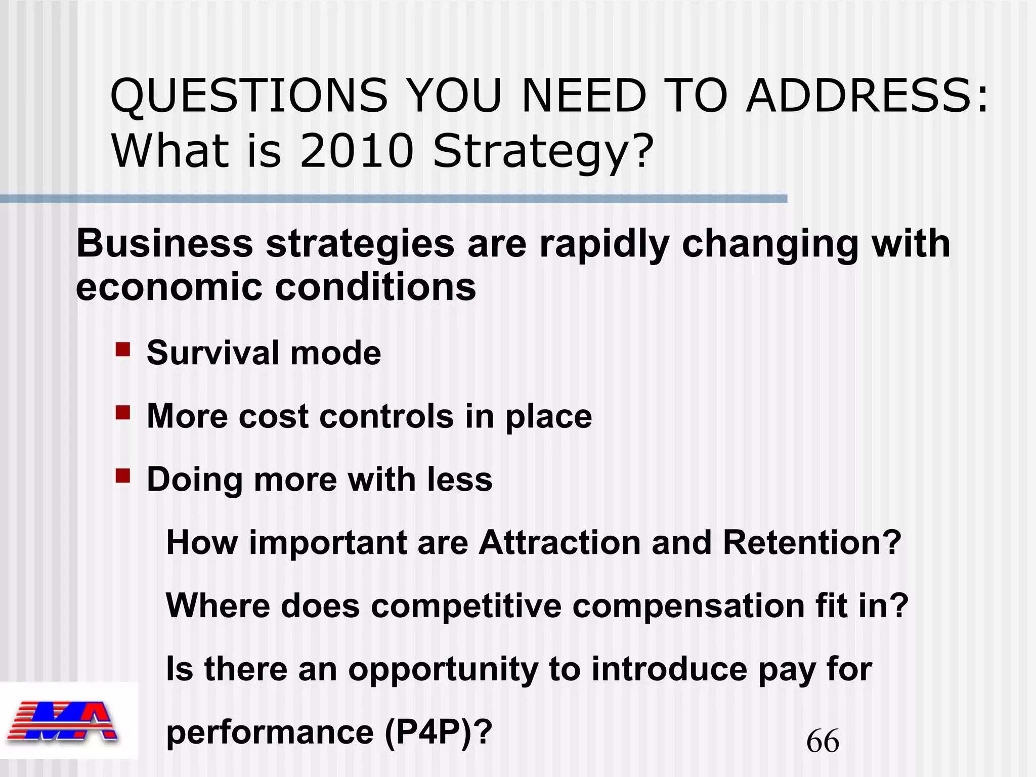 QUESTIONS YOU NEED TO ADDRESS:
 What is 2010 Strategy?
Business strategies are rapidly changing with
economic conditions
    Survival mode
    More cost controls in place
    Doing more with less
      How important are Attraction and Retention?
      Where does competitive compensation fit in?
      Is there an opportunity to introduce pay for
      performance (P4P)?                     66
 