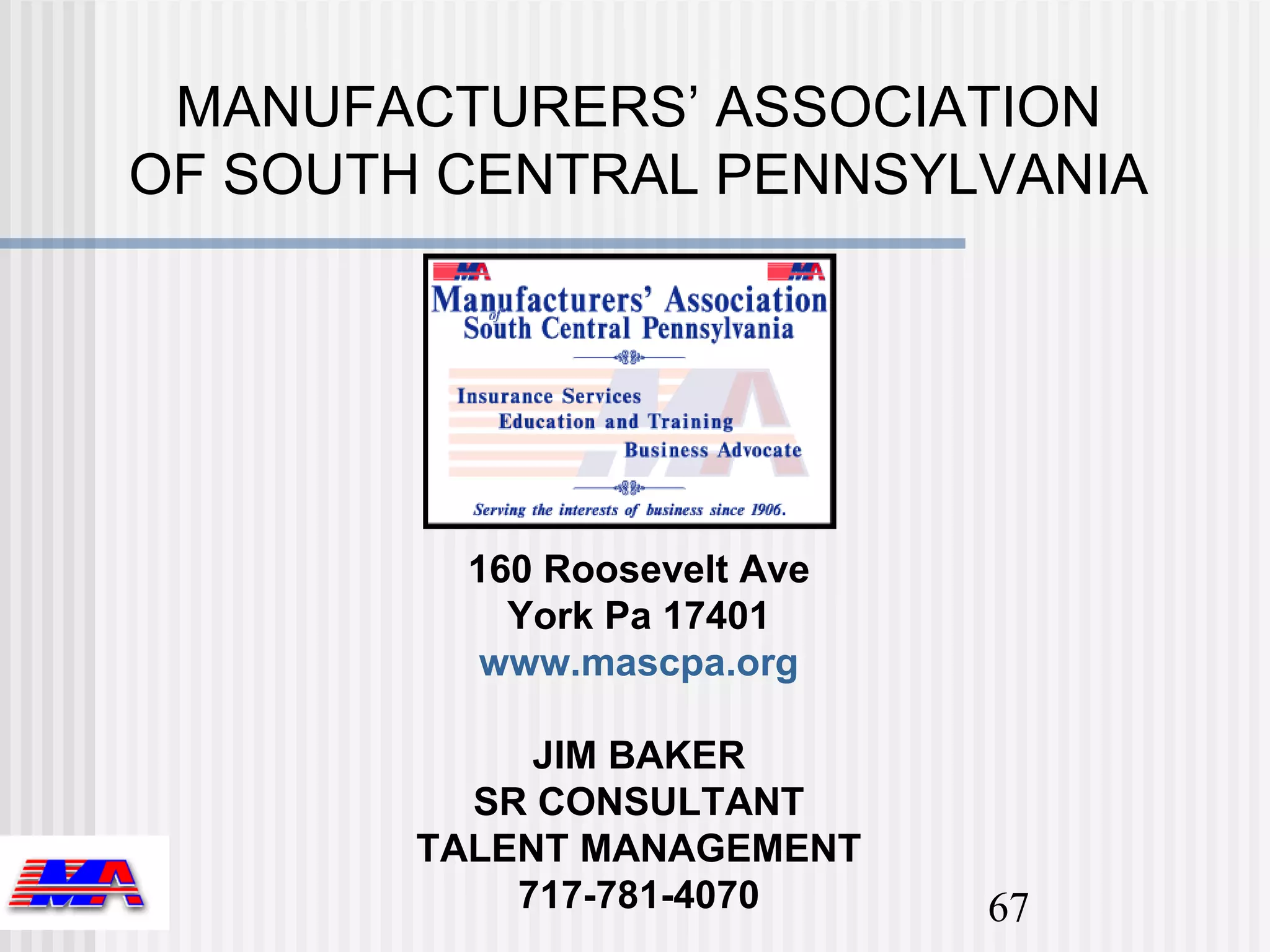 MANUFACTURERS’ ASSOCIATION
OF SOUTH CENTRAL PENNSYLVANIA




         160 Roosevelt Ave
           York Pa 17401
          www.mascpa.org

             JIM BAKER
          SR CONSULTANT
        TALENT MANAGEMENT
            717-781-4070     67
 