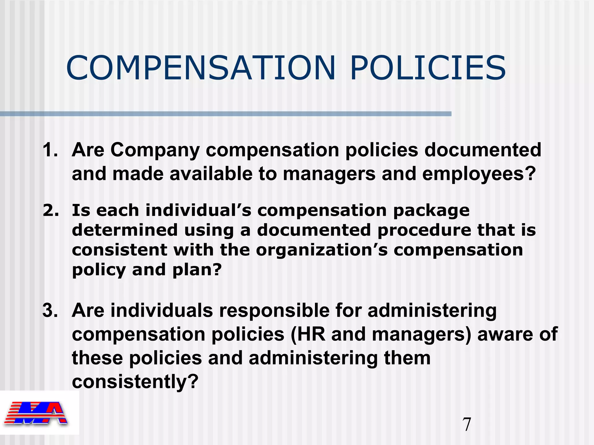 COMPENSATION POLICIES

1. Are Company compensation policies documented
   and made available to managers and employees?
2. Is each individual’s compensation package
   determined using a documented procedure that is
   consistent with the organization’s compensation
   policy and plan?

3. Are individuals responsible for administering
   compensation policies (HR and managers) aware of
   these policies and administering them
   consistently?

                                          7
 
