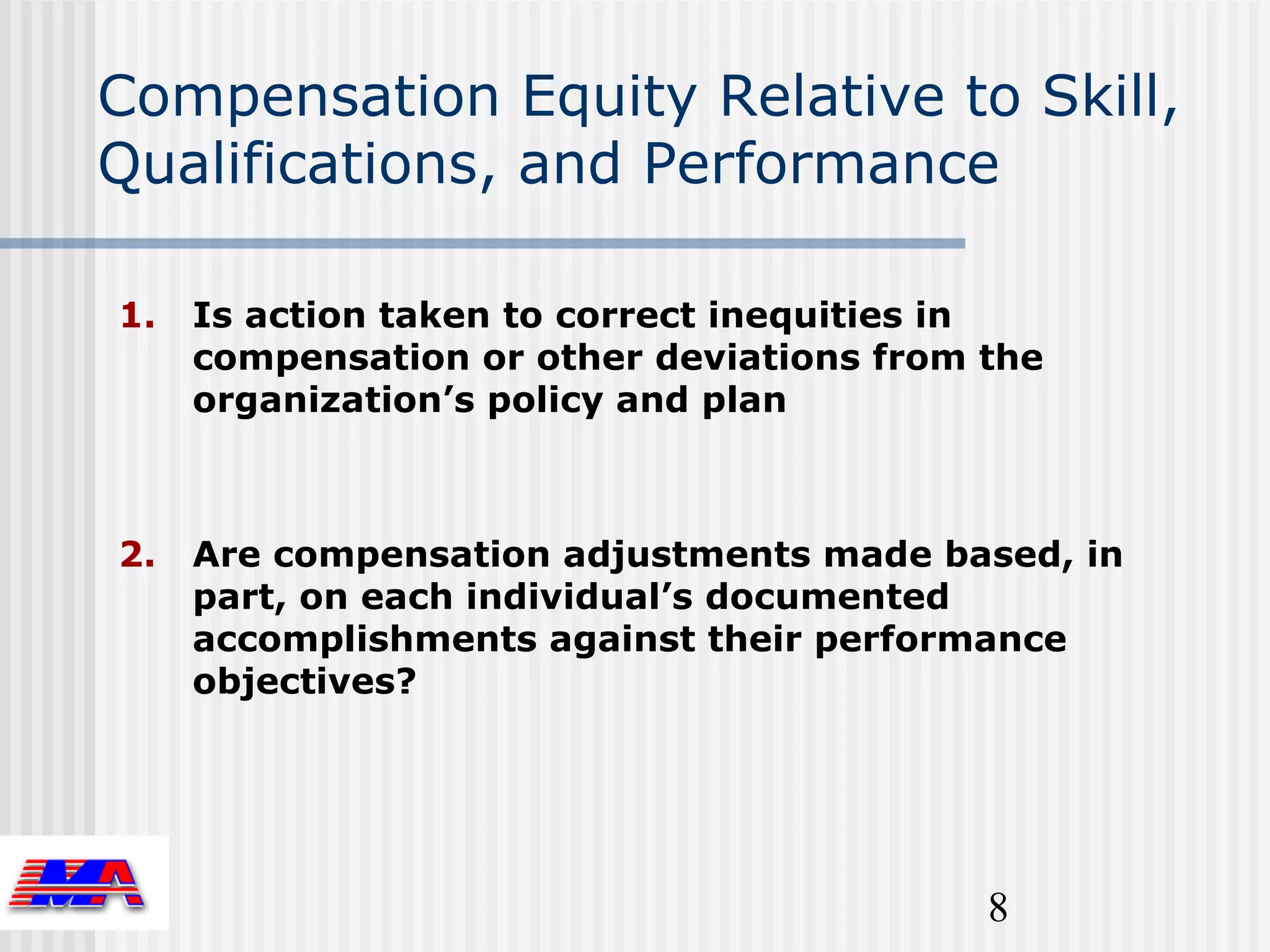 Compensation Equity Relative to Skill,
Qualifications, and Performance

1.   Is action taken to correct inequities in
     compensation or other deviations from the
     organization’s policy and plan



2.   Are compensation adjustments made based, in
     part, on each individual’s documented
     accomplishments against their performance
     objectives?




                                           8
 