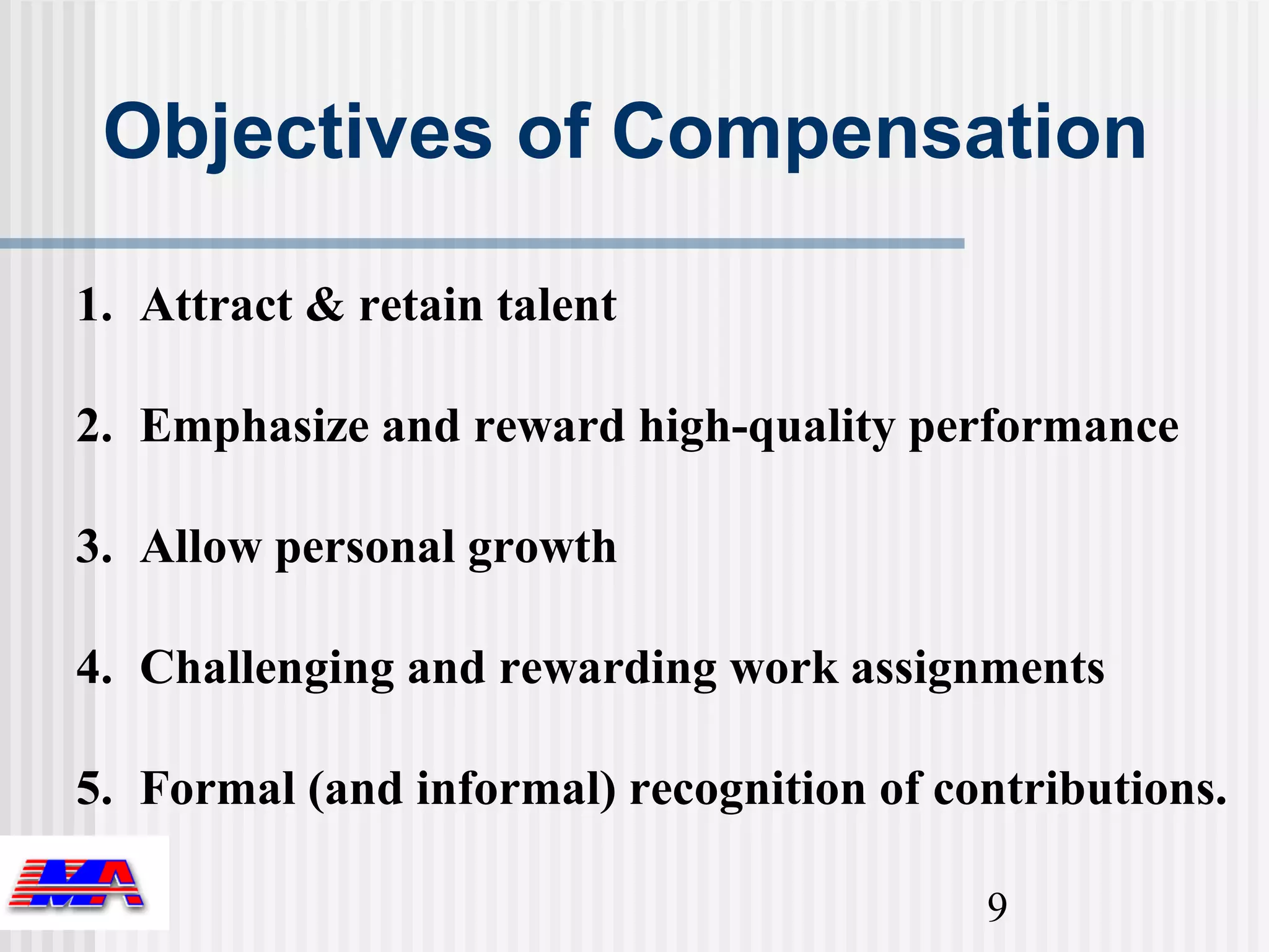 Objectives of Compensation

1. Attract & retain talent

2. Emphasize and reward high-quality performance

3. Allow personal growth

4. Challenging and rewarding work assignments

5. Formal (and informal) recognition of contributions.

                                          9
 