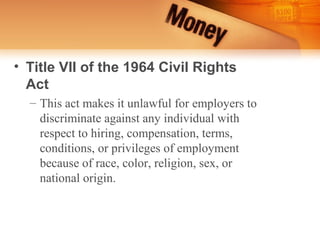 • Title VII of the 1964 Civil Rights
  Act
  – This act makes it unlawful for employers to
    discriminate against any individual with
    respect to hiring, compensation, terms,
    conditions, or privileges of employment
    because of race, color, religion, sex, or
    national origin.
 