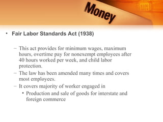 • Fair Labor Standards Act (1938)

   – This act provides for minimum wages, maximum
     hours, overtime pay for nonexempt employees after
     40 hours worked per week, and child labor
     protection.
   – The law has been amended many times and covers
     most employees.
   – It covers majority of worker engaged in
       • Production and sale of goods for interstate and
         foreign commerce
 
