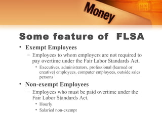 Some feature of FLSA
• Exempt Employees
  – Employees to whom employers are not required to
    pay overtime under the Fair Labor Standards Act.
     • Executives, administrators, professional (learned or
       creative) employees, computer employees, outside sales
       persons
• Non-exempt Employees
  – Employees who must be paid overtime under the
    Fair Labor Standards Act.
     • Hourly
     • Salaried non-exempt
 