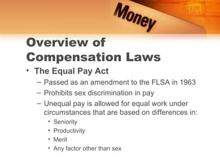 Overview of
Compensation Laws
• The Equal Pay Act
  – Passed as an amendment to the FLSA in 1963
  – Prohibits sex discrimination in pay
  – Unequal pay is allowed for equal work under
    circumstances that are based on differences in:
     •   Seniority
     •   Productivity
     •   Merit
     •   Any factor other than sex
 