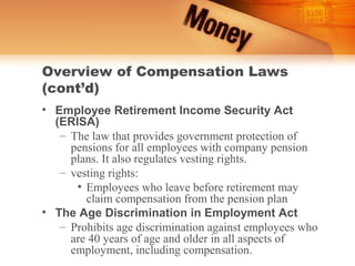Overview of Compensation Laws
(cont’d)
• Employee Retirement Income Security Act
  (ERISA)
   – The law that provides government protection of
     pensions for all employees with company pension
     plans. It also regulates vesting rights.
   – vesting rights:
      • Employees who leave before retirement may
        claim compensation from the pension plan
• The Age Discrimination in Employment Act
   – Prohibits age discrimination against employees who
     are 40 years of age and older in all aspects of
     employment, including compensation.
 