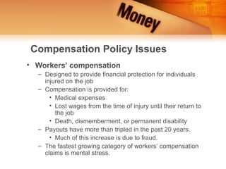 Compensation Policy Issues
• Workers’ compensation
  – Designed to provide financial protection for individuals
    injured on the job
  – Compensation is provided for:
      • Medical expenses
      • Lost wages from the time of injury until their return to
        the job
      • Death, dismemberment, or permanent disability
  – Payouts have more than tripled in the past 20 years.
      • Much of this increase is due to fraud.
  – The fastest growing category of workers’ compensation
    claims is mental stress.
 
