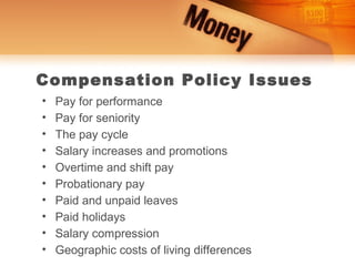 Compensation Policy Issues
•   Pay for performance
•   Pay for seniority
•   The pay cycle
•   Salary increases and promotions
•   Overtime and shift pay
•   Probationary pay
•   Paid and unpaid leaves
•   Paid holidays
•   Salary compression
•   Geographic costs of living differences
 