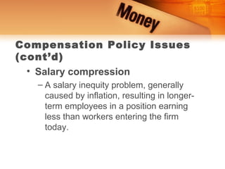 Compensation Policy Issues
(cont’d)
  • Salary compression
   – A salary inequity problem, generally
     caused by inflation, resulting in longer-
     term employees in a position earning
     less than workers entering the firm
     today.
 