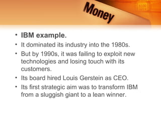 • IBM example.
• It dominated its industry into the 1980s.
• But by 1990s, it was failing to exploit new
  technologies and losing touch with its
  customers.
• Its board hired Louis Gerstein as CEO.
• Its first strategic aim was to transform IBM
  from a sluggish giant to a lean winner.
 