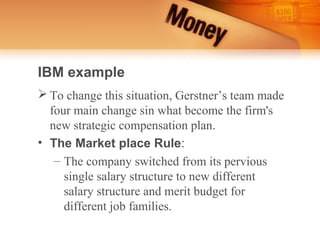 IBM example
 To change this situation, Gerstner’s team made
  four main change sin what become the firm's
  new strategic compensation plan.
• The Market place Rule:
   – The company switched from its pervious
     single salary structure to new different
     salary structure and merit budget for
     different job families.
 