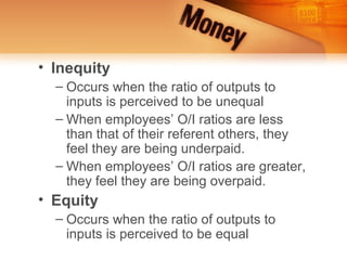 • Inequity
  – Occurs when the ratio of outputs to
    inputs is perceived to be unequal
  – When employees’ O/I ratios are less
    than that of their referent others, they
    feel they are being underpaid.
  – When employees’ O/I ratios are greater,
    they feel they are being overpaid.
• Equity
  – Occurs when the ratio of outputs to
    inputs is perceived to be equal
 