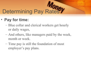 Determining Pay Rates
• Pay for time:
  – Blue collar and clerical workers get hourly
    or daily wages,
  – And others, like managers paid by the week,
    month or week.
  – Time pay is still the foundation of most
    employer’s pay plans.
 