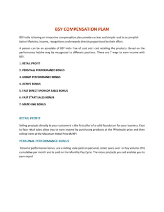 BSY COMPENSATION PLAN
BSY India is having an innovative compensation plan provides a clear and simple road to accomplish
better lifestyles, income, recognitions and rewards directly proportional to their effort.

A person can be an associate of BSY India free of cost and start retailing the products. Based on the
performance he/she may be recognized to different positions. There are 7 ways to earn income with
BSY.

1. RETAIL PROFIT

2. PERSONAL PERFORMANCE BONUS

3. GROUP PERFORMANCE BONUS

4. ACTIVE BONUS

5. FAST DIRECT SPONSOR SALES BONUS

6. FAST START SALES BONUS

7. MATCHING BONUS



RETAIL PROFIT

Selling products directly to your customers is the first pillar of a solid foundation for your business. Face
to-face retail sales allow you to earn income by purchasing products at the Wholesale price and then
selling them at the Maximum Retail Price (MRP)

PERSONAL PERFORMANCE BONUS

 Personal performance bonus are a sliding scale paid on personal, retail, sales over in Pay Volume (PV)
cumulative per month and is paid on the Monthly Pay Cycle. The more products you sell enables you to
earn more!
 