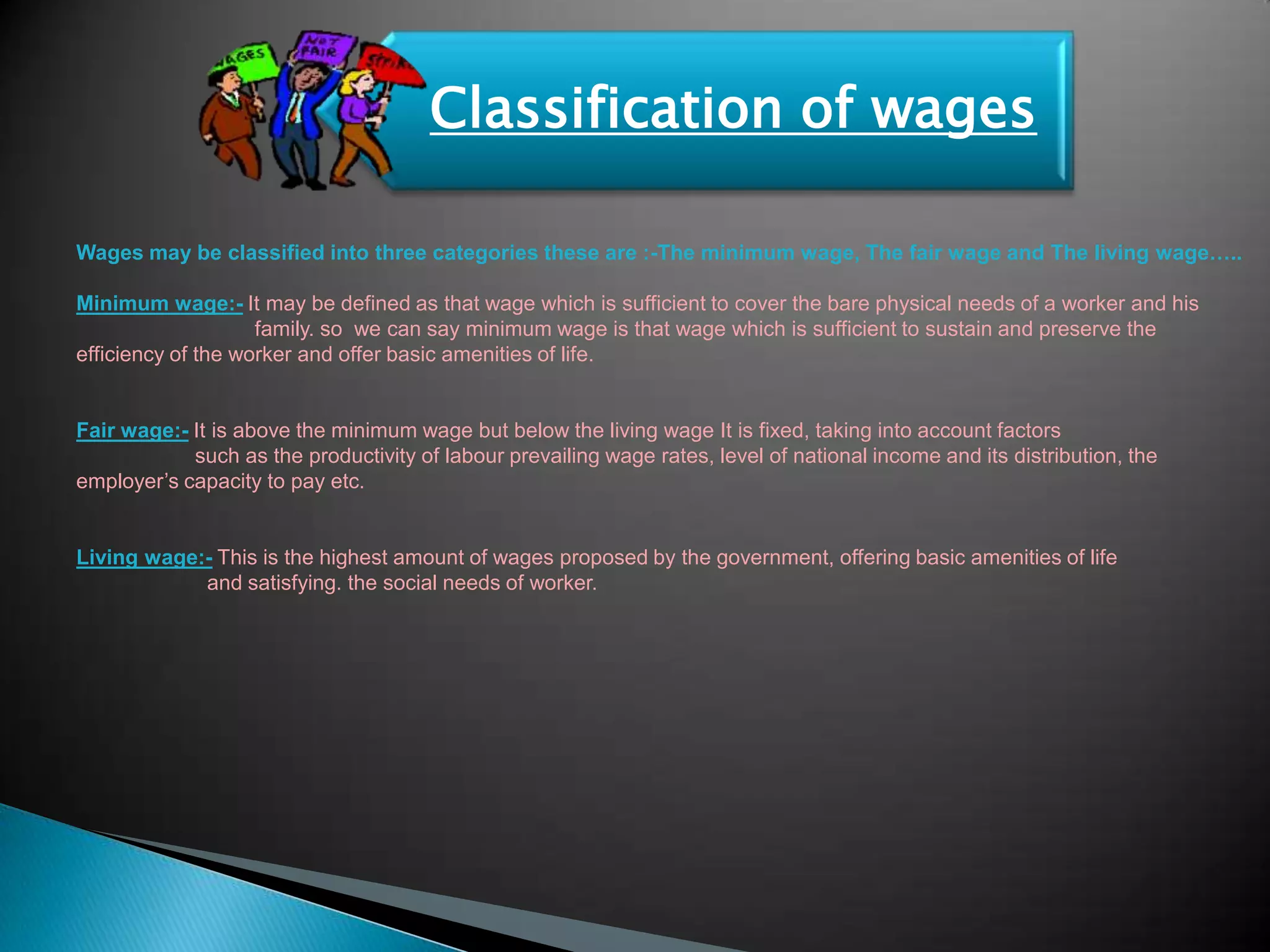 Classification of wages

Wages may be classified into three categories these are :-The minimum wage, The fair wage and The living wage…..

Minimum wage:- It may be defined as that wage which is sufficient to cover the bare physical needs of a worker and his
                    family. so we can say minimum wage is that wage which is sufficient to sustain and preserve the
efficiency of the worker and offer basic amenities of life.


Fair wage:- It is above the minimum wage but below the living wage It is fixed, taking into account factors
            such as the productivity of labour prevailing wage rates, level of national income and its distribution, the
employer‟s capacity to pay etc.


Living wage:- This is the highest amount of wages proposed by the government, offering basic amenities of life
            and satisfying. the social needs of worker.
 