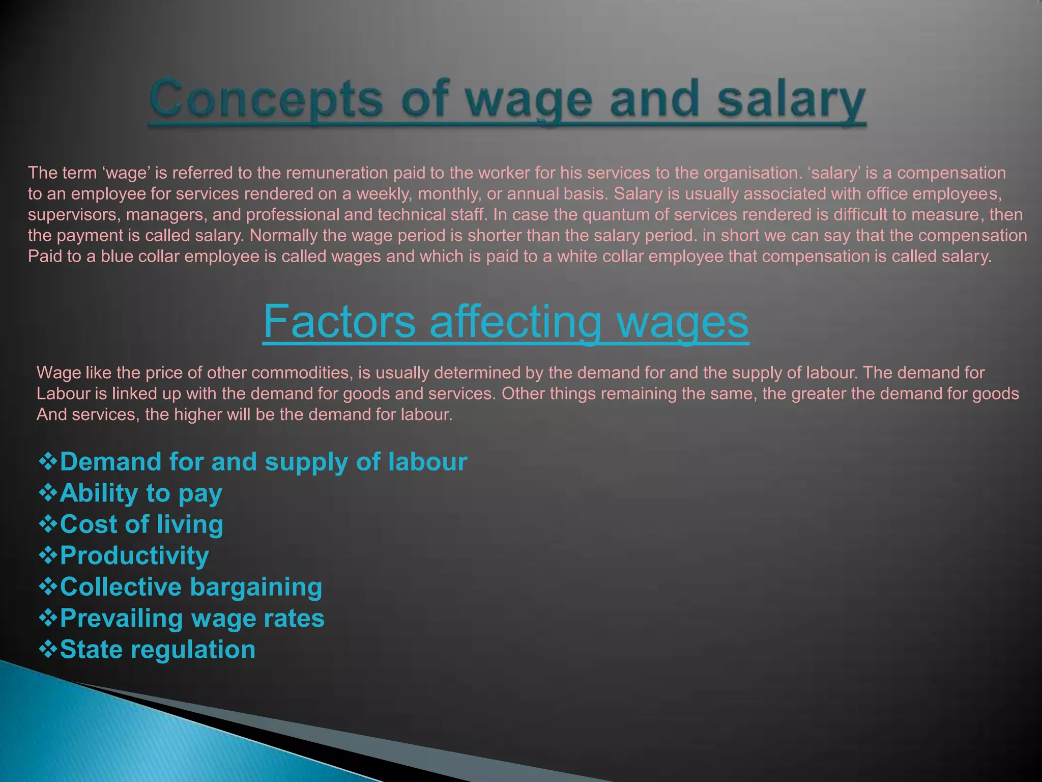 The term „wage‟ is referred to the remuneration paid to the worker for his services to the organisation. „salary‟ is a compensation
to an employee for services rendered on a weekly, monthly, or annual basis. Salary is usually associated with office employees,
supervisors, managers, and professional and technical staff. In case the quantum of services rendered is difficult to measure, then
the payment is called salary. Normally the wage period is shorter than the salary period. in short we can say that the compensation
Paid to a blue collar employee is called wages and which is paid to a white collar employee that compensation is called salary.



                              Factors affecting wages
 Wage like the price of other commodities, is usually determined by the demand for and the supply of labour. The demand for
 Labour is linked up with the demand for goods and services. Other things remaining the same, the greater the demand for goods
 And services, the higher will be the demand for labour.

 Demand for and supply of labour
 Ability to pay
 Cost of living
 Productivity
 Collective bargaining
 Prevailing wage rates
 State regulation
 