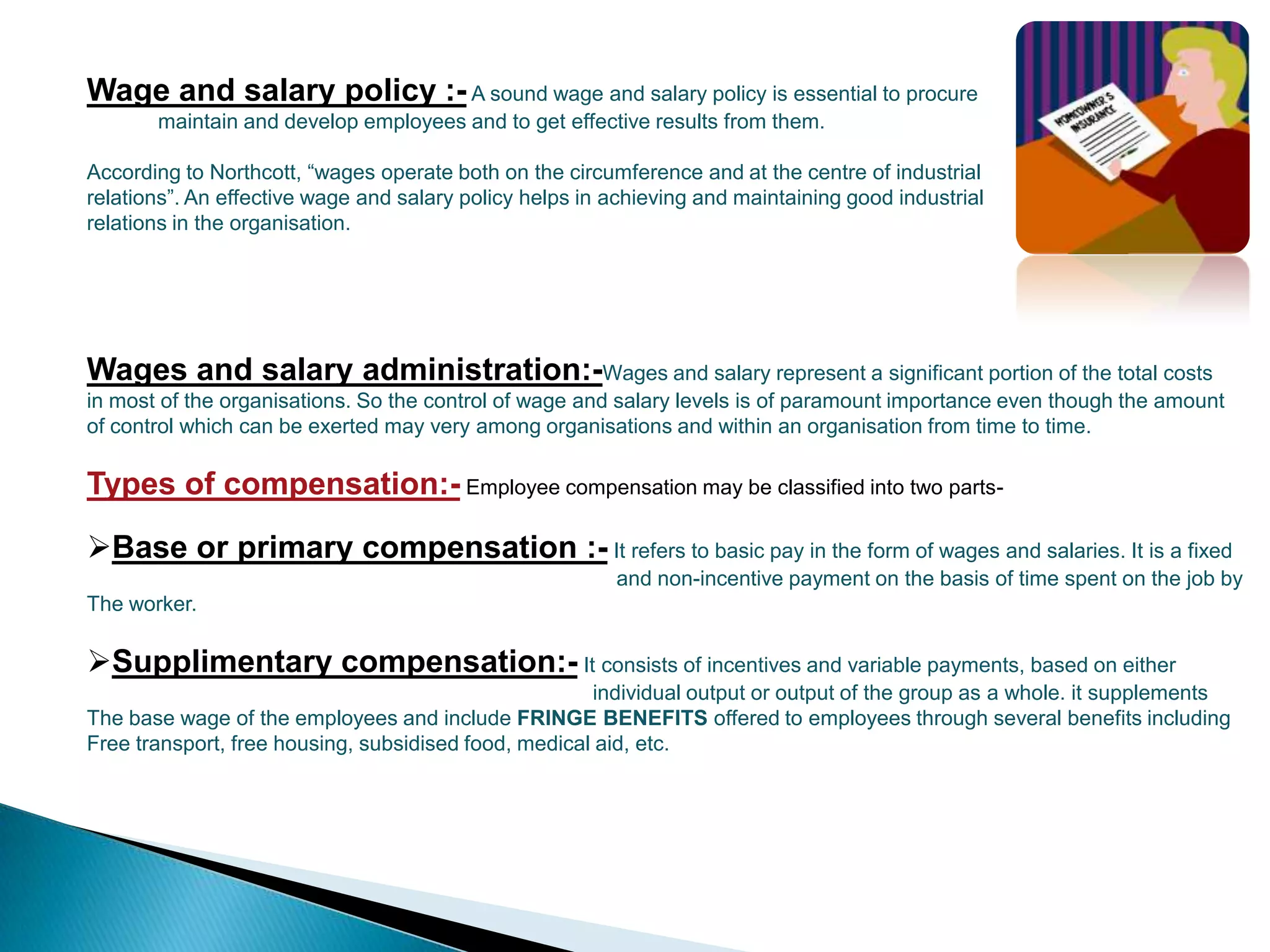 Wage and salary policy :- A sound wage and salary policy is essential to procure
       maintain and develop employees and to get effective results from them.

According to Northcott, “wages operate both on the circumference and at the centre of industrial
relations”. An effective wage and salary policy helps in achieving and maintaining good industrial
relations in the organisation.




Wages and salary administration:-Wages and salary represent a significant portion of the total costs
in most of the organisations. So the control of wage and salary levels is of paramount importance even though the amount
of control which can be exerted may very among organisations and within an organisation from time to time.

Types of compensation:- Employee compensation may be classified into two parts-

Base or primary compensation :- It refers to basic pay in the form of wages and salaries. It is a fixed
                                                         and non-incentive payment on the basis of time spent on the job by
The worker.

Supplimentary compensation:- It consists of incentives and variable payments, based on either
                                                      individual output or output of the group as a whole. it supplements
The base wage of the employees and include FRINGE BENEFITS offered to employees through several benefits including
Free transport, free housing, subsidised food, medical aid, etc.
 