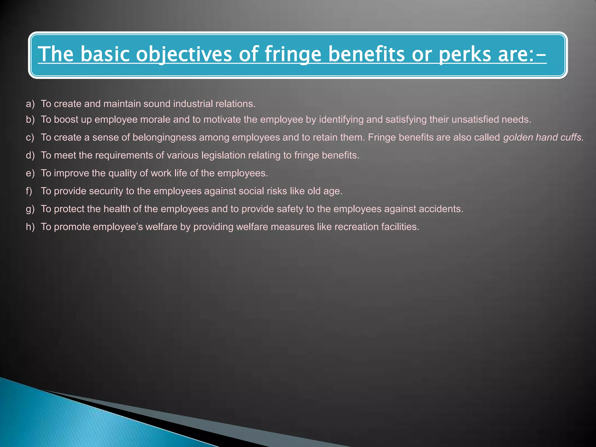 The basic objectives of fringe benefits or perks are:-

a) To create and maintain sound industrial relations.
b) To boost up employee morale and to motivate the employee by identifying and satisfying their unsatisfied needs.
c) To create a sense of belongingness among employees and to retain them. Fringe benefits are also called golden hand cuffs.
d) To meet the requirements of various legislation relating to fringe benefits.
e) To improve the quality of work life of the employees.
f) To provide security to the employees against social risks like old age.
g) To protect the health of the employees and to provide safety to the employees against accidents.
h) To promote employee‟s welfare by providing welfare measures like recreation facilities.
 