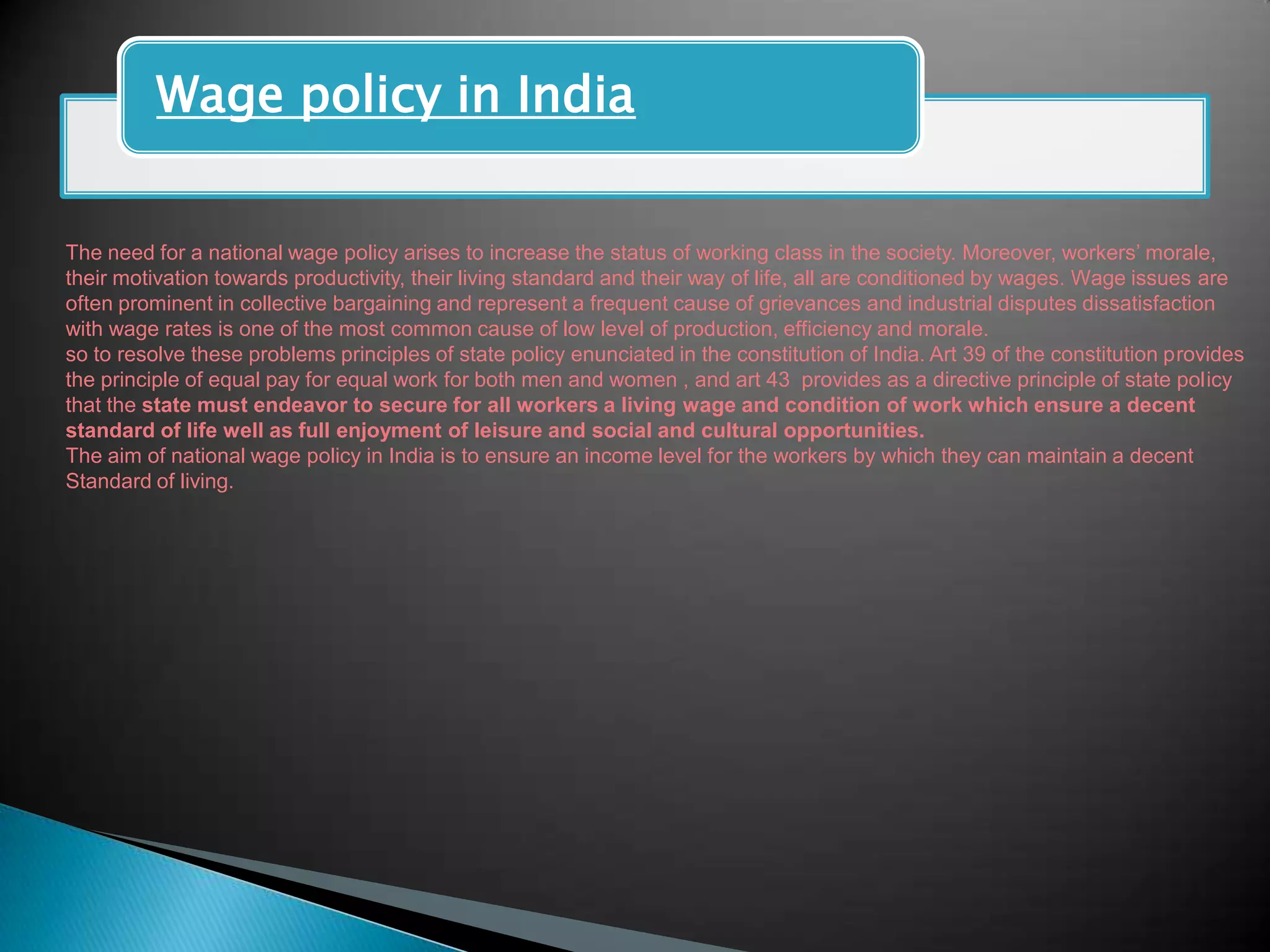 Wage policy in India


The need for a national wage policy arises to increase the status of working class in the society. Moreover, workers‟ morale,
their motivation towards productivity, their living standard and their way of life, all are conditioned by wages. Wage issues are
often prominent in collective bargaining and represent a frequent cause of grievances and industrial disputes dissatisfaction
with wage rates is one of the most common cause of low level of production, efficiency and morale.
so to resolve these problems principles of state policy enunciated in the constitution of India. Art 39 of the constitution provides
the principle of equal pay for equal work for both men and women , and art 43 provides as a directive principle of state policy
that the state must endeavor to secure for all workers a living wage and condition of work which ensure a decent
standard of life well as full enjoyment of leisure and social and cultural opportunities.
The aim of national wage policy in India is to ensure an income level for the workers by which they can maintain a decent
Standard of living.
 