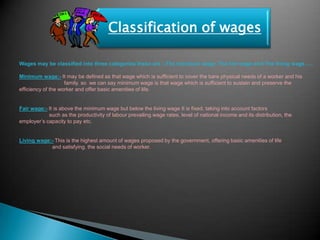 Classification of wages

Wages may be classified into three categories these are :-The minimum wage, The fair wage and The living wage…..

Minimum wage:- It may be defined as that wage which is sufficient to cover the bare physical needs of a worker and his
                    family. so we can say minimum wage is that wage which is sufficient to sustain and preserve the
efficiency of the worker and offer basic amenities of life.


Fair wage:- It is above the minimum wage but below the living wage It is fixed, taking into account factors
            such as the productivity of labour prevailing wage rates, level of national income and its distribution, the
employer‟s capacity to pay etc.


Living wage:- This is the highest amount of wages proposed by the government, offering basic amenities of life
            and satisfying. the social needs of worker.
 
