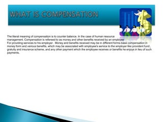 The literal meaning of compensation is to counter balance. In the case of human resource
management. Compensation is refereed to as money and other benefits received by an employee
For providing services to his employer . Money and benefits received may be in different forms-base compensation in
money form and various benefits, which may be associated with employee's service to the employer like provident fund ,
gratuity and insurance scheme, and any other payment which the employee receives or benefits he enjoys in lieu of such
payments.
 