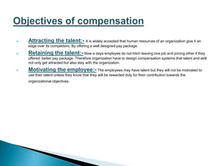    Attracting the talent:- It is widely accepted that human resources of an organization give it an
    edge over its competitors. By offering a well designed pay package.

   Retaining the talent:- Now a days employee do not hitch leaving one job and joining other if they
    offered better pay package. Therefore organization have to design compensation systems that talent and skill
    not only get attracted but also stay with the organization.

   Motivating the employee:- The employees may have talent but they will not be motivated to
    use their talent unless they know that they will be rewarded duly for their contribution towards the
    organizational objectives.
 
