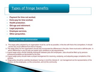 Types of fringe benefits

    Payment for time not worked.
    Extra-pay for time worked.
    Health protection.
    Old age and retirement.
    Legal payments.
    Employee services.
    Other perquisites.

     Principles of wage administration


a. The wage policy adopted by an organisation must be, as far as possible, in the line with that of its competitors. It should
    not be very much different from that of industry.
b. The wage policy for the organisation should duly incorporate the differences in the jobs. there must exist a definite plan in
    which differences in pay for jobs are based upon variations in job requirements.
c. A good wage policy should carefully distinguish between jobs and employees. Jobs should be filled up by persons
   possessing qualities as demanded by the jobs.
d. A good wage policy should make a proper arrangement for receiving, analysing, and adjusting wage complaints of the
   workers
e. Wage policy should be carefully developed, having in mind the interest of : (a) management as the representative of the
   owners, (b) the employees, (c) the consumers, and (d) the community.
 