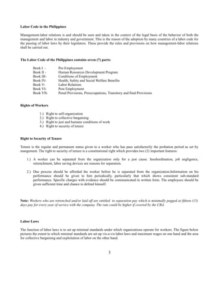 Labor Code in the Philippines
Management-labor relations is and should be seen and taken in the context of the legal basis of the behavior of both the
management and labor in industry and government. This is the reason of the adoption by many countries of a labor code for
the passing of labor laws by their legislators. These provide the rules and provisions on how management-labor relations
shall be carried out.
The Labor Code of the Philippines contains seven (7) parts:
Book I Book II Book IIIBook IVBook VBook VIBook VII-

Pre-Employment
Human Resources Development Program
Conditions of Employment
Health, Safety and Social Welfare Benefits
Labor Relations
Post Employment
Penal Provisions, Preoccupations, Transitory and final Provisions

Rights of Workers
1.)
2.)
3.)
4.)

Right to self-organization
Right to collective bargaining
Right to just and humane conditions of work
Right to security of tenure

Right to Security of Tenure
Tenure is the regular and permanent status given to a worker who has pass satisfactorily the probation period as set by
mangement. The right to security of tenure is a constitutional right which provides two (2) important features:
1.) A worker can be separated from the organization only for a just cause. Insubordination, job negligence,
retrenchment, labor saving devices are reasons for separation.
2.) Due process should be afforded the worker before he is separated from the organization.Information on his
performance should be given to him periodically, particularly that which shows consistent sub-standard
performance. Specific charges with evidence should be communicated in written form. The employees should be
given sufficient time and chance to defend himself.

Note: Workers who are retrenched and/or laid off are entitled to separation pay which is minimally pegged at fifteen (15)
days pay for every year of service with the company. The rate could be higher if covered by the CBA.

Labor Laws
The function of labor laws is to set up minimal standards under which organizations operate for workers. The figure below
pictures the extent to which minimal standards are set up vis-a-vis labor laws and maximum wages on one hand and the area
for collective bargaining and exploitation of labor on the other hand.

3

 